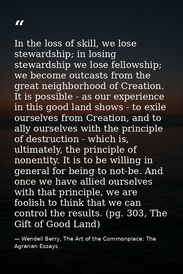 In the loss of skill, we lose stewardship; in losing stewardship we lose fellowship; we become outcasts from the great n — Wendell Berry, The Art of the Commonplace: The Agrarian Essays