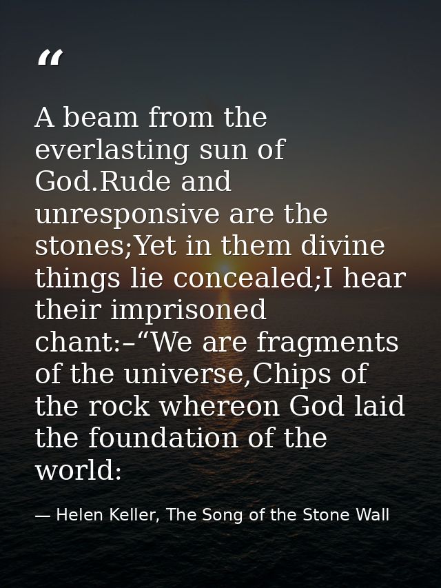 A beam from the everlasting sun of God.Rude and unresponsive are the stones;Yet in them divine things lie concealed;I he — Helen Keller, The Song of the Stone Wall