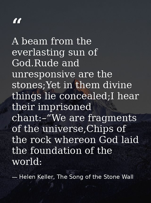 A beam from the everlasting sun of God.Rude and unresponsive are the stones;Yet in them divine things lie concealed;I he — Helen Keller, The Song of the Stone Wall