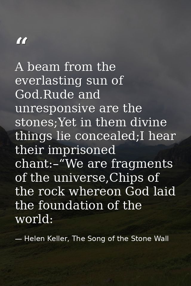 A beam from the everlasting sun of God.Rude and unresponsive are the stones;Yet in them divine things lie concealed;I he — Helen Keller, The Song of the Stone Wall