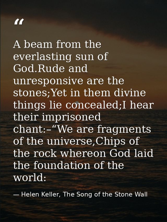 A beam from the everlasting sun of God.Rude and unresponsive are the stones;Yet in them divine things lie concealed;I he — Helen Keller, The Song of the Stone Wall