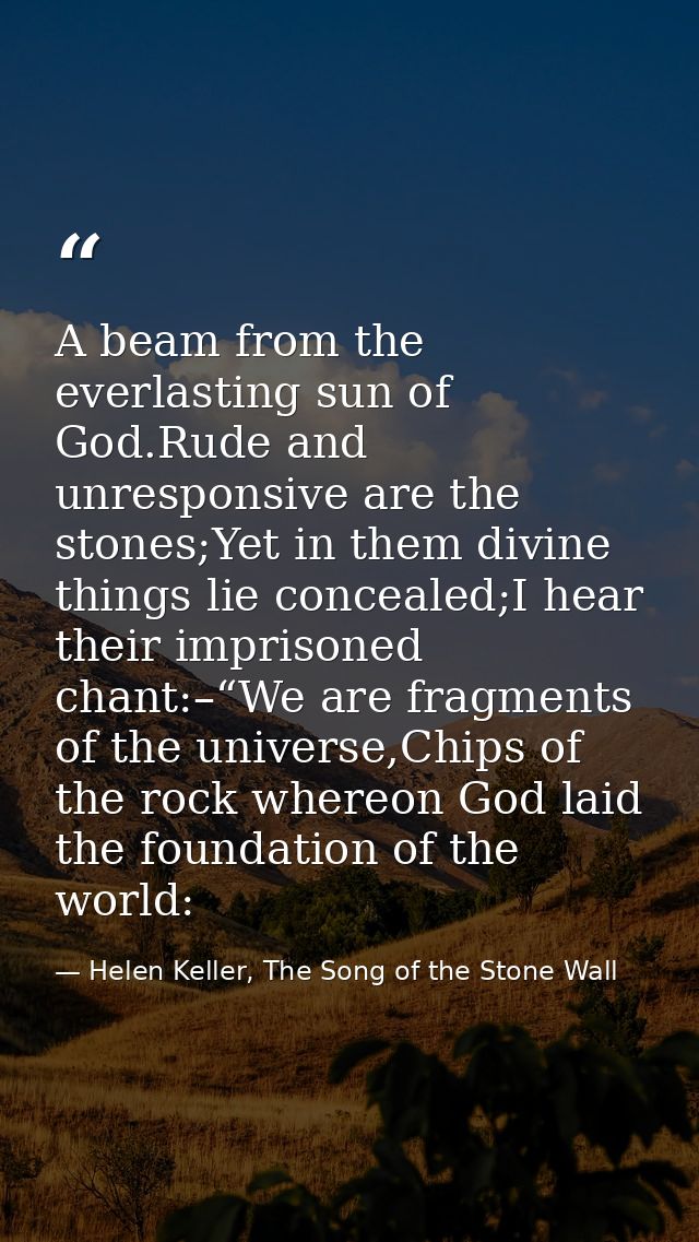 A beam from the everlasting sun of God.Rude and unresponsive are the stones;Yet in them divine things lie concealed;I he — Helen Keller, The Song of the Stone Wall