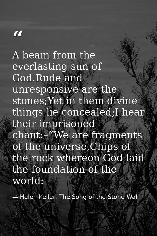 A beam from the everlasting sun of God.Rude and unresponsive are the stones;Yet in them divine things lie concealed;I he — Helen Keller, The Song of the Stone Wall
