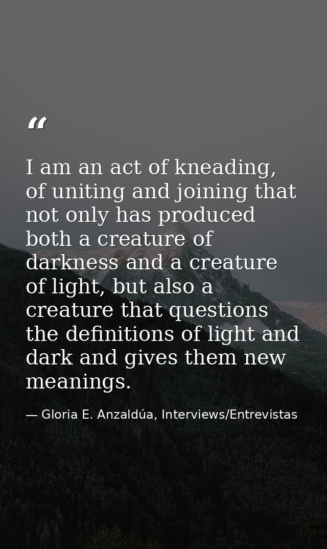 I am an act of kneading, of uniting and joining that not only has produced both a creature of darkness and a creature of — Gloria E. Anzaldúa, Interviews/Entrevistas