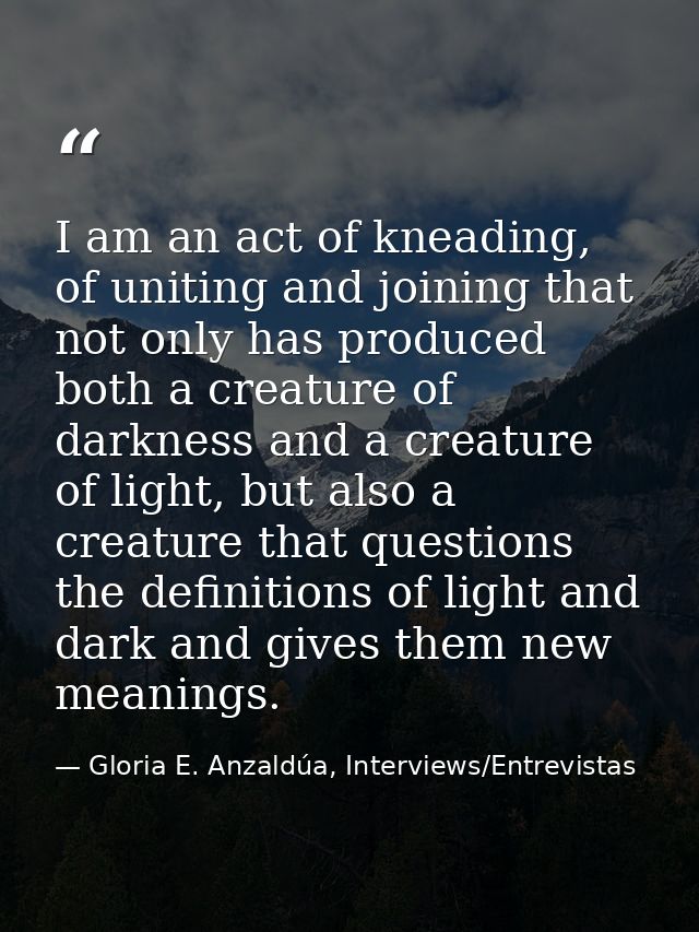 I am an act of kneading, of uniting and joining that not only has produced both a creature of darkness and a creature of — Gloria E. Anzaldúa, Interviews/Entrevistas