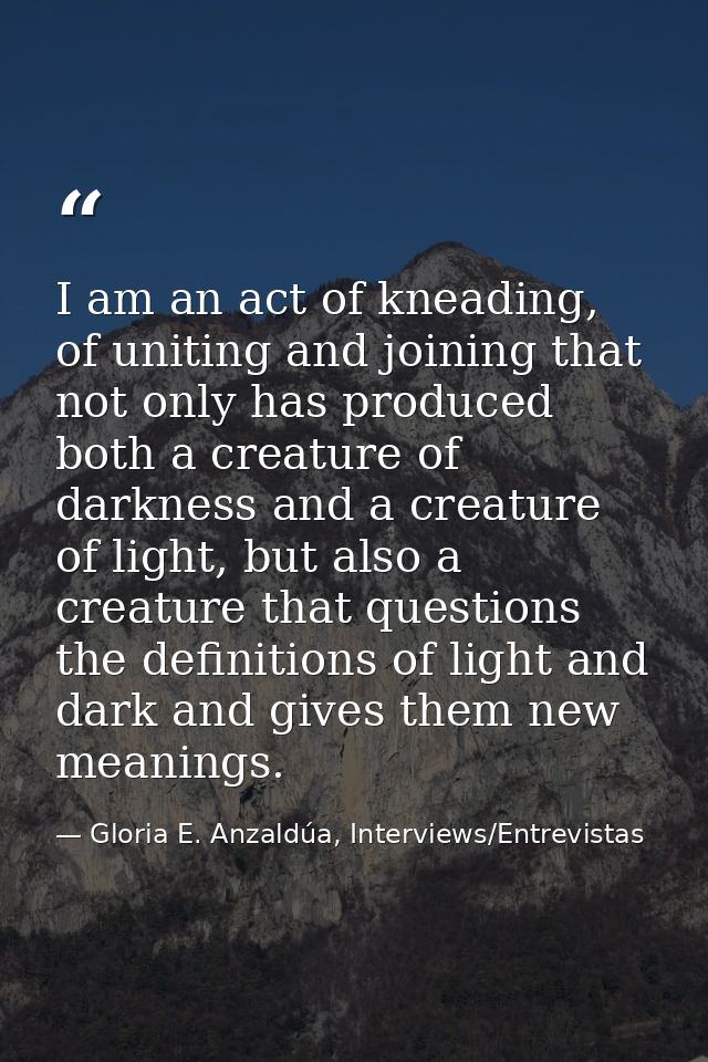 I am an act of kneading, of uniting and joining that not only has produced both a creature of darkness and a creature of — Gloria E. Anzaldúa, Interviews/Entrevistas