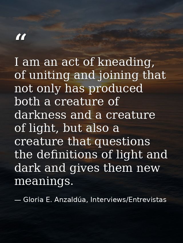 I am an act of kneading, of uniting and joining that not only has produced both a creature of darkness and a creature of — Gloria E. Anzaldúa, Interviews/Entrevistas
