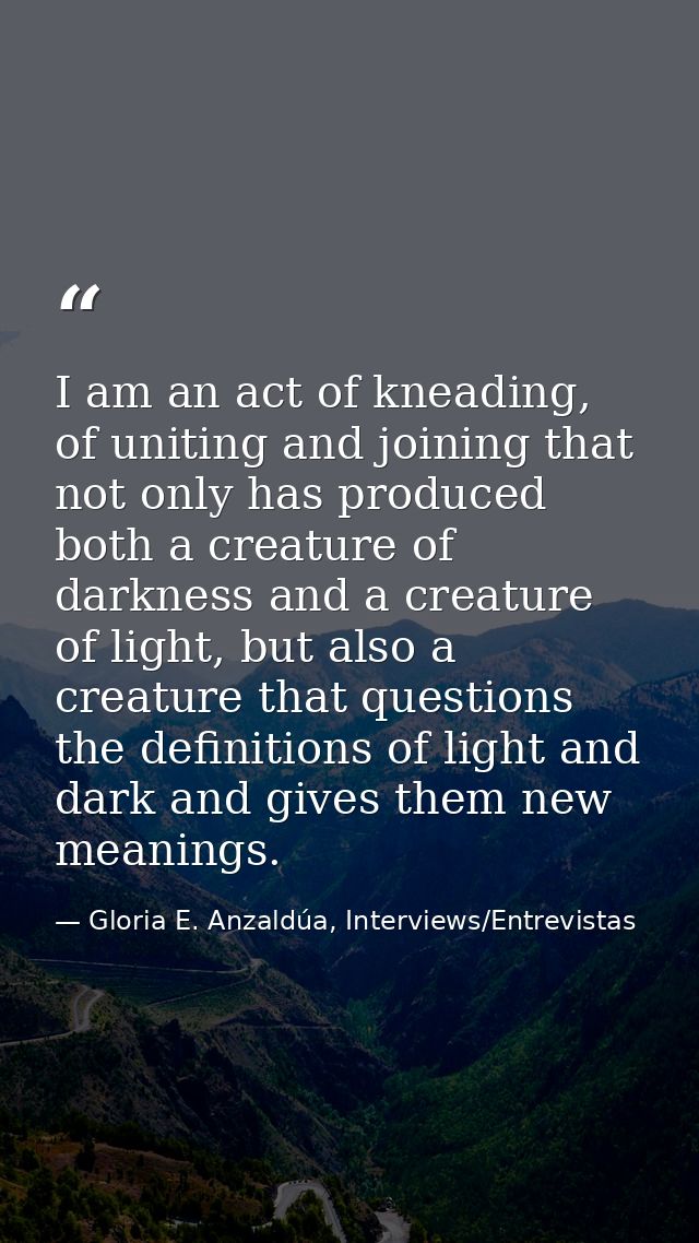 I am an act of kneading, of uniting and joining that not only has produced both a creature of darkness and a creature of — Gloria E. Anzaldúa, Interviews/Entrevistas