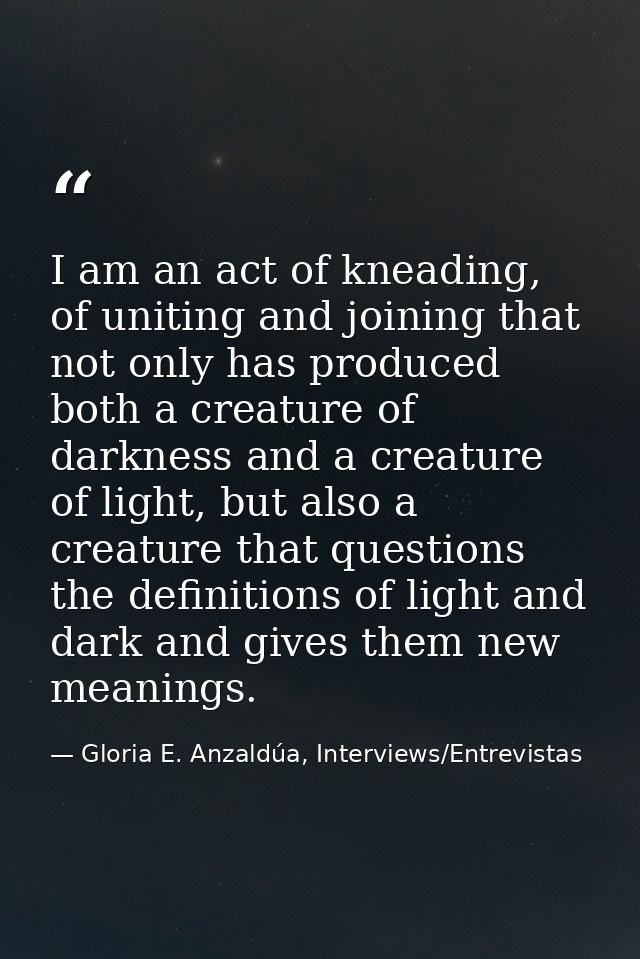 I am an act of kneading, of uniting and joining that not only has produced both a creature of darkness and a creature of — Gloria E. Anzaldúa, Interviews/Entrevistas
