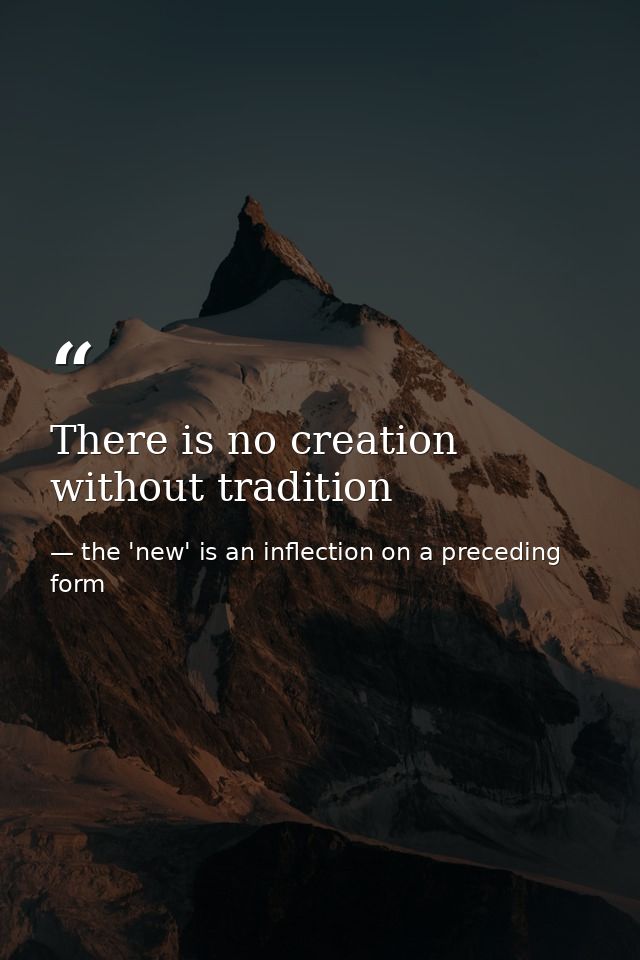 There is no creation without tradition — the 'new' is an inflection on a preceding form