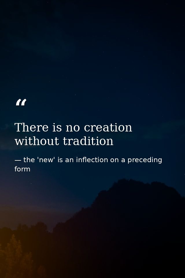 There is no creation without tradition — the 'new' is an inflection on a preceding form