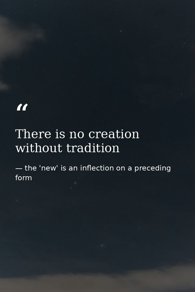 There is no creation without tradition — the 'new' is an inflection on a preceding form