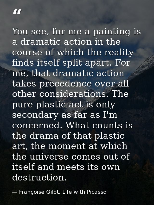You see, for me a painting is a dramatic action in the course of which the reality finds itself split apart. For me, tha — Françoise Gilot, Life with Picasso