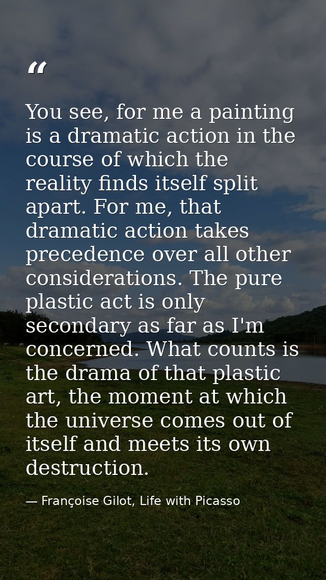 You see, for me a painting is a dramatic action in the course of which the reality finds itself split apart. For me, tha — Françoise Gilot, Life with Picasso