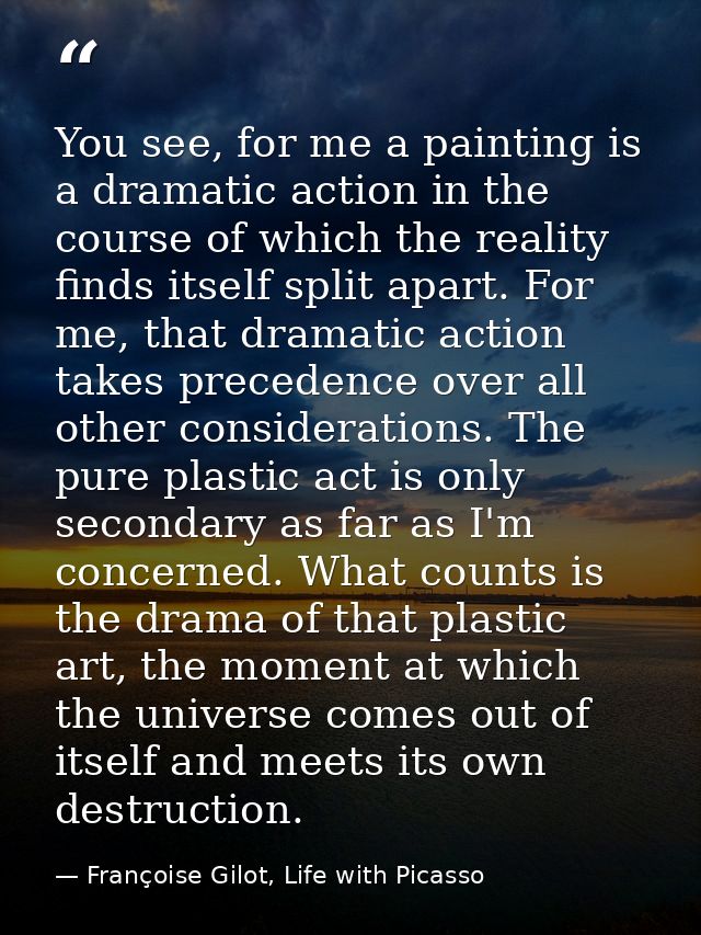 You see, for me a painting is a dramatic action in the course of which the reality finds itself split apart. For me, tha — Françoise Gilot, Life with Picasso