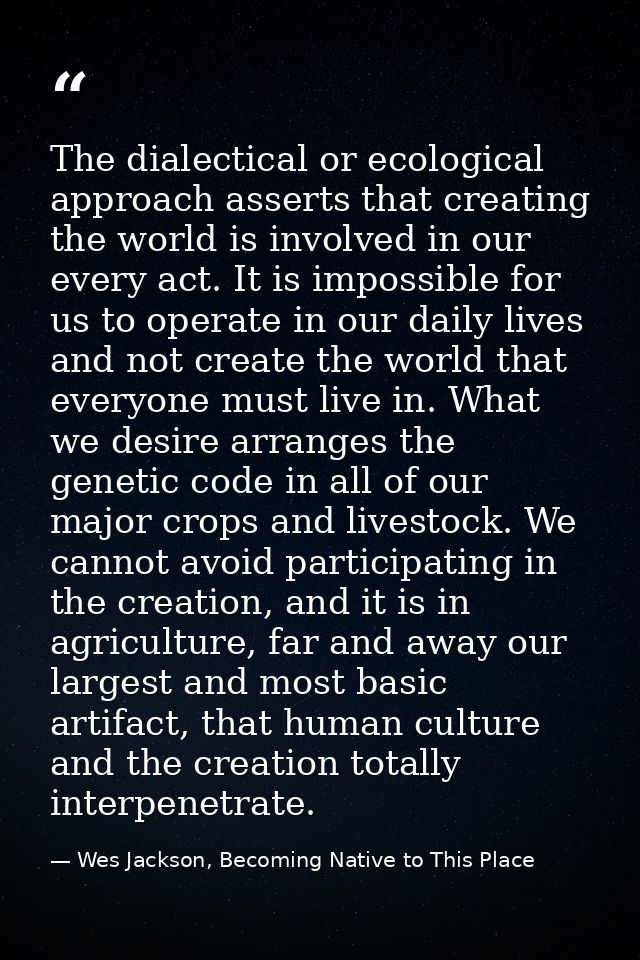 The dialectical or ecological approach asserts that creating the world is involved in our every act. It is impossible fo — Wes Jackson, Becoming Native to This Place