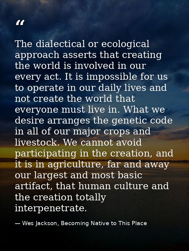 The dialectical or ecological approach asserts that creating the world is involved in our every act. It is impossible fo — Wes Jackson, Becoming Native to This Place