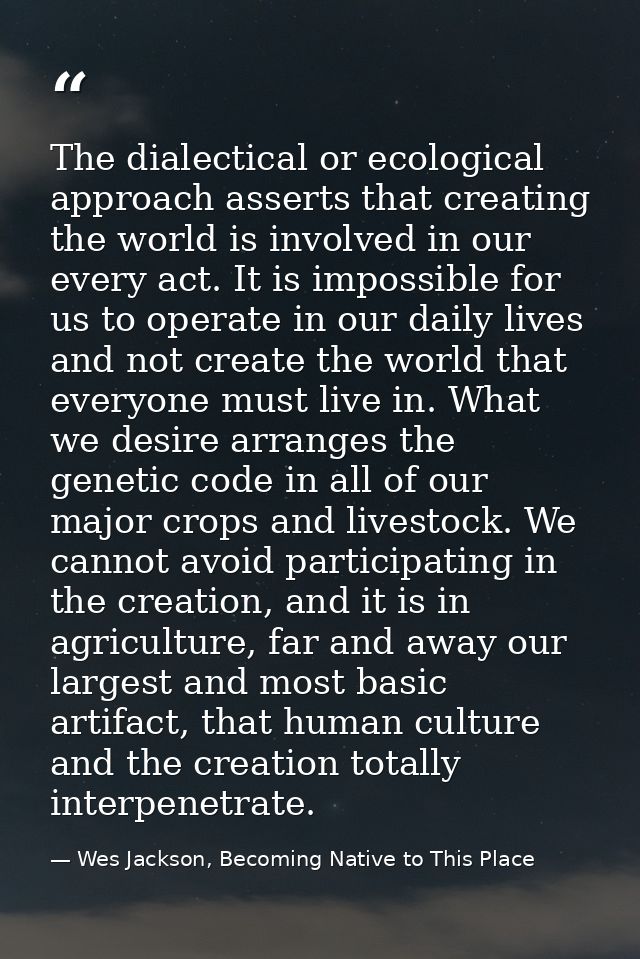 The dialectical or ecological approach asserts that creating the world is involved in our every act. It is impossible fo — Wes Jackson, Becoming Native to This Place