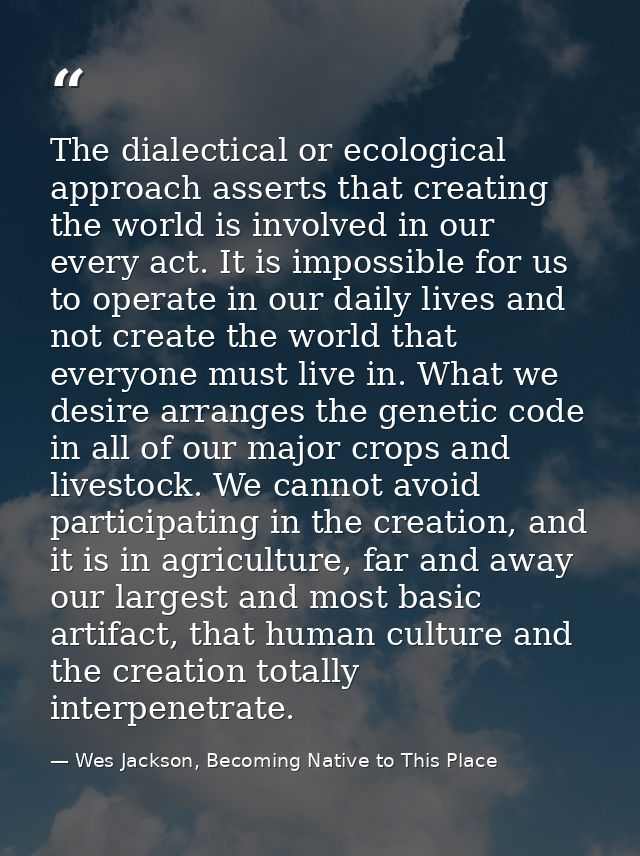 The dialectical or ecological approach asserts that creating the world is involved in our every act. It is impossible fo — Wes Jackson, Becoming Native to This Place