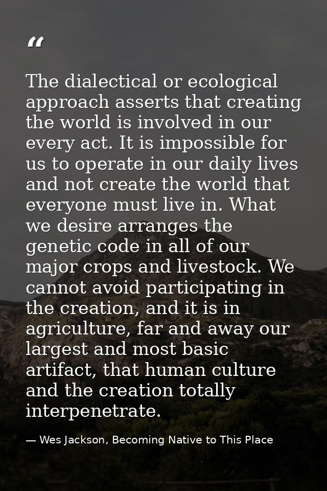 The dialectical or ecological approach asserts that creating the world is involved in our every act. It is impossible fo — Wes Jackson, Becoming Native to This Place