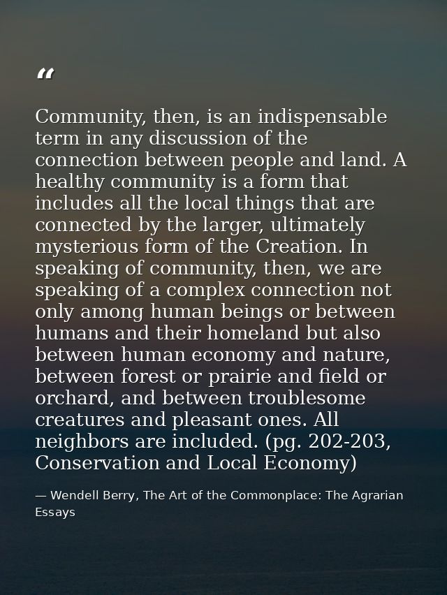 Community, then, is an indispensable term in any discussion of the connection between people and land. A healthy communi — Wendell Berry, The Art of the Commonplace: The Agrarian Essays