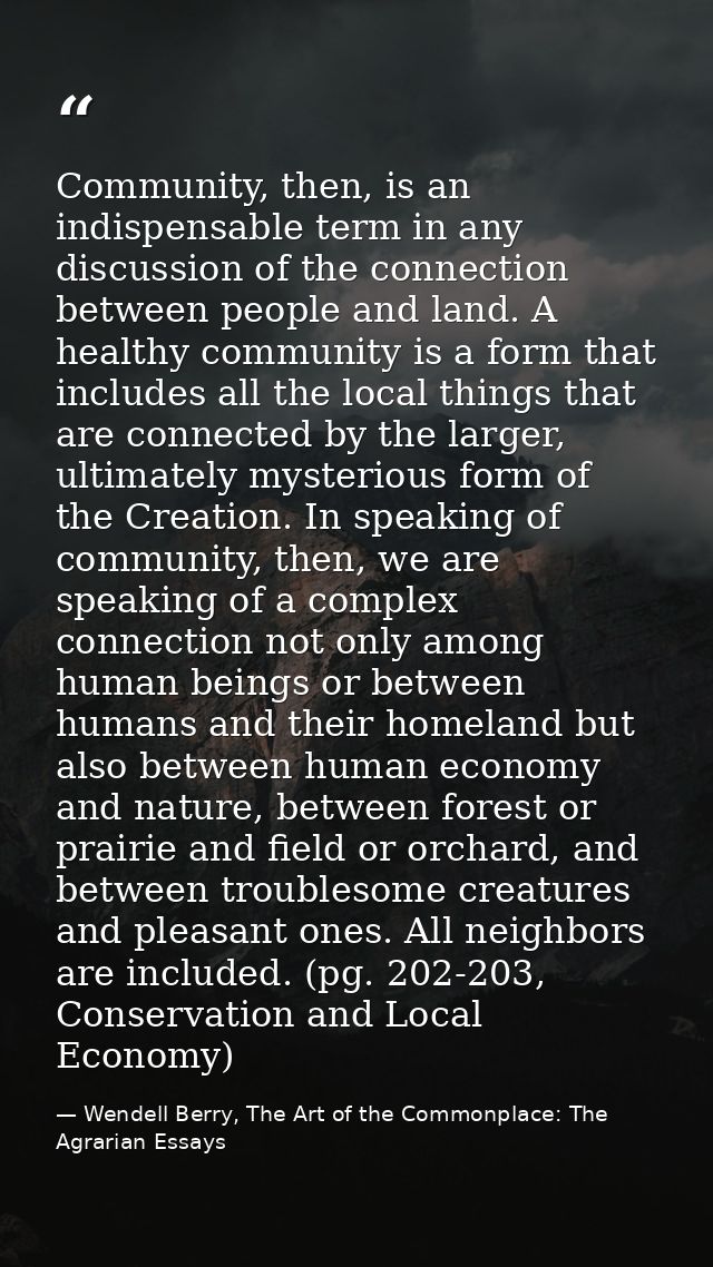 Community, then, is an indispensable term in any discussion of the connection between people and land. A healthy communi — Wendell Berry, The Art of the Commonplace: The Agrarian Essays