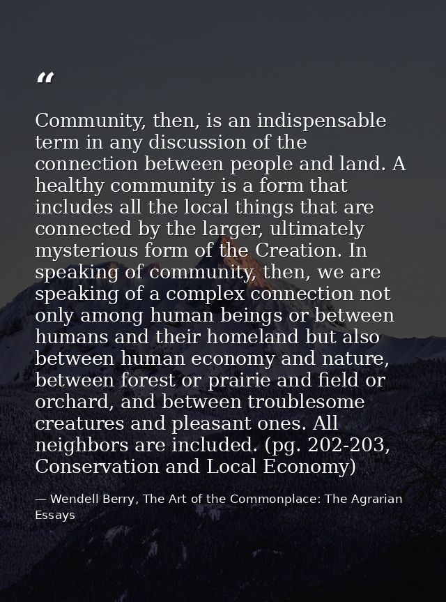 Community, then, is an indispensable term in any discussion of the connection between people and land. A healthy communi — Wendell Berry, The Art of the Commonplace: The Agrarian Essays