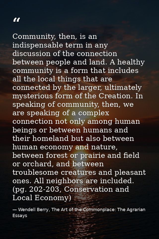 Community, then, is an indispensable term in any discussion of the connection between people and land. A healthy communi — Wendell Berry, The Art of the Commonplace: The Agrarian Essays