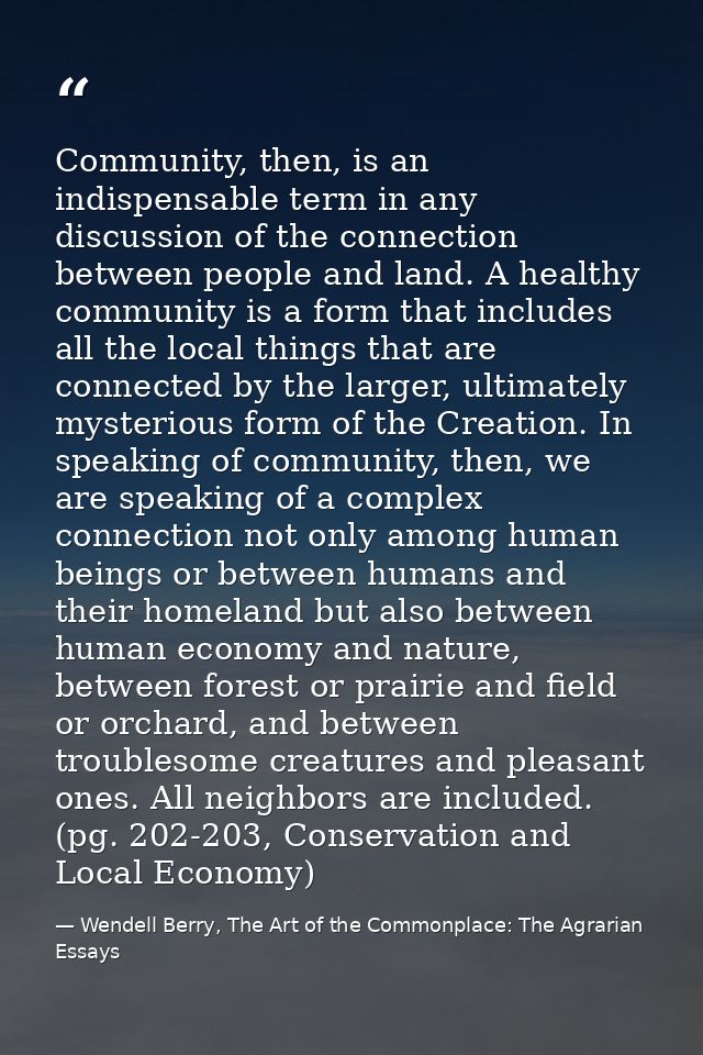 Community, then, is an indispensable term in any discussion of the connection between people and land. A healthy communi — Wendell Berry, The Art of the Commonplace: The Agrarian Essays