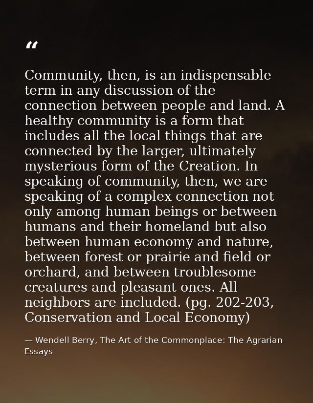 Community, then, is an indispensable term in any discussion of the connection between people and land. A healthy communi — Wendell Berry, The Art of the Commonplace: The Agrarian Essays