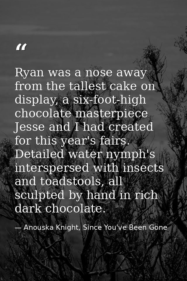 Ryan was a nose away from the tallest cake on display, a six-foot-high chocolate masterpiece Jesse and I had created for — Anouska Knight, Since You've Been Gone