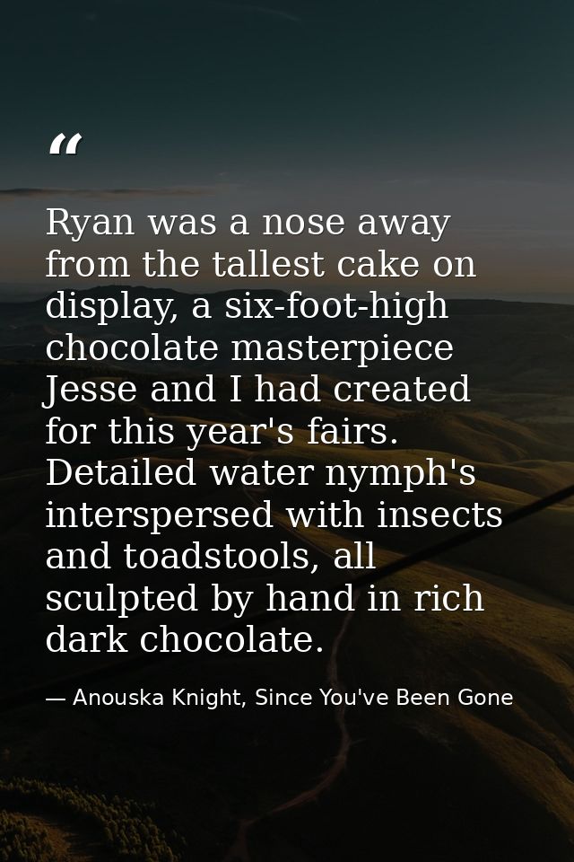Ryan was a nose away from the tallest cake on display, a six-foot-high chocolate masterpiece Jesse and I had created for — Anouska Knight, Since You've Been Gone