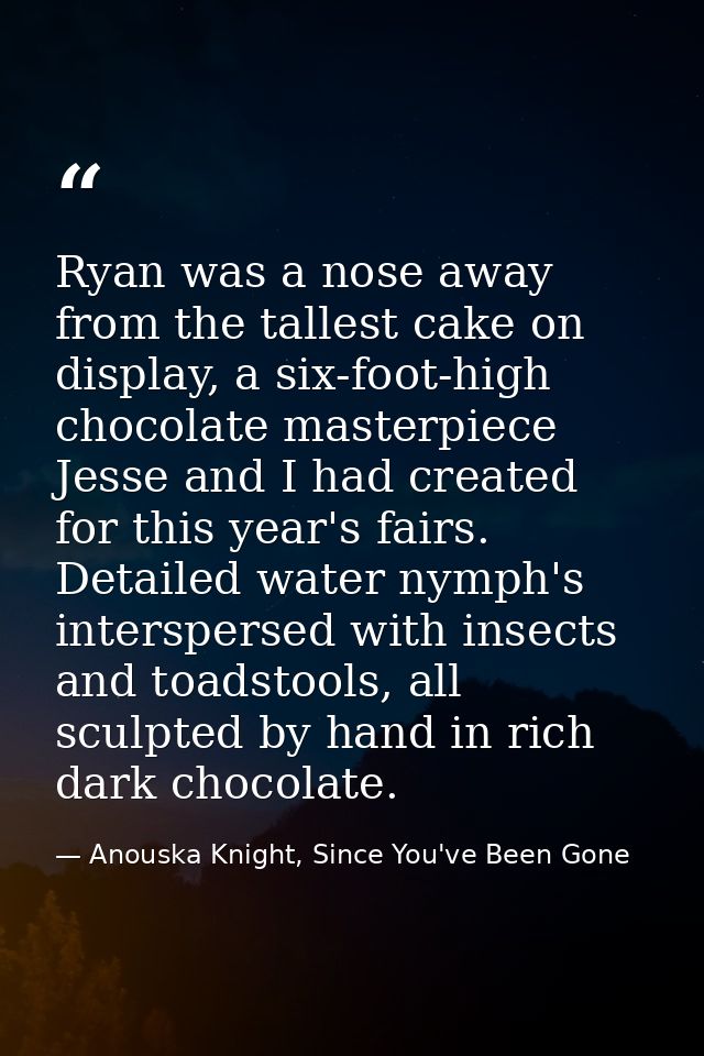 Ryan was a nose away from the tallest cake on display, a six-foot-high chocolate masterpiece Jesse and I had created for — Anouska Knight, Since You've Been Gone