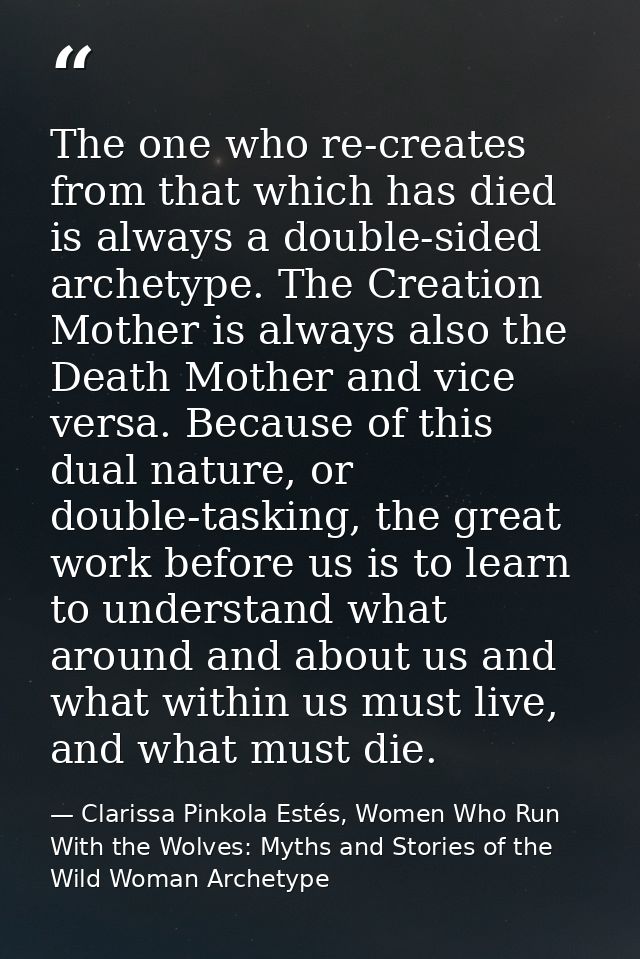 The one who re-creates from that which has died is always a double-sided archetype. The Creation Mother is always also t — Clarissa Pinkola Estés, Women Who Run With the Wolves: Myths and Stories of the Wild Woman Archetype