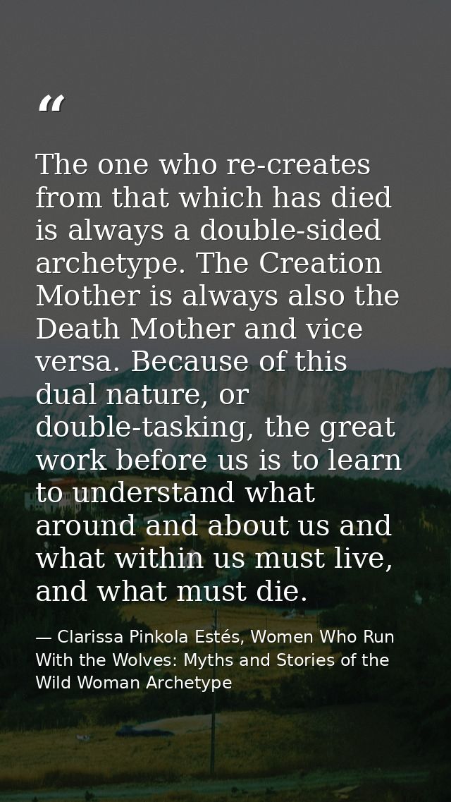 The one who re-creates from that which has died is always a double-sided archetype. The Creation Mother is always also t — Clarissa Pinkola Estés, Women Who Run With the Wolves: Myths and Stories of the Wild Woman Archetype