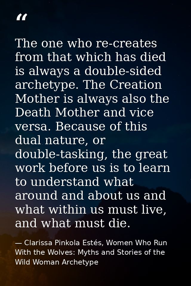 The one who re-creates from that which has died is always a double-sided archetype. The Creation Mother is always also t — Clarissa Pinkola Estés, Women Who Run With the Wolves: Myths and Stories of the Wild Woman Archetype