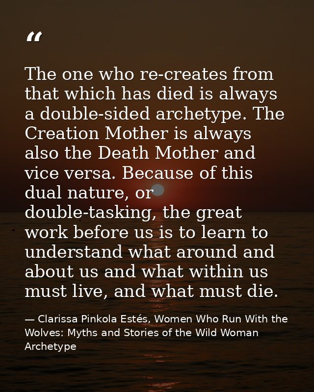 The one who re-creates from that which has died is always a double-sided archetype. The Creation Mother is always also t — Clarissa Pinkola Estés, Women Who Run With the Wolves: Myths and Stories of the Wild Woman Archetype