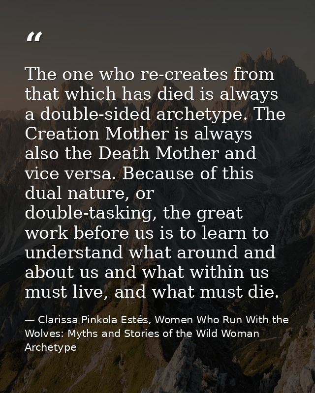 The one who re-creates from that which has died is always a double-sided archetype. The Creation Mother is always also t — Clarissa Pinkola Estés, Women Who Run With the Wolves: Myths and Stories of the Wild Woman Archetype
