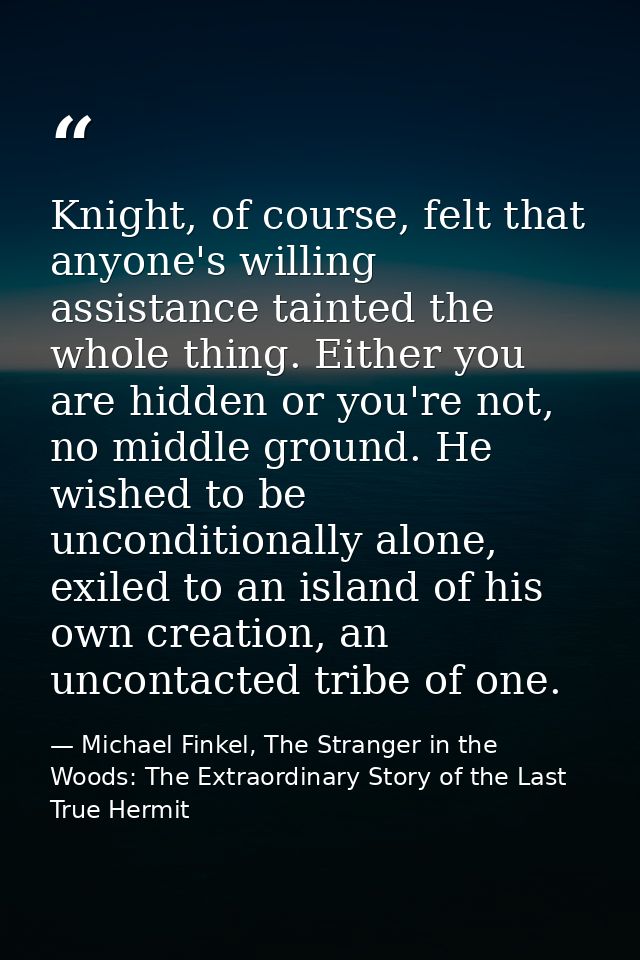 Knight, of course, felt that anyone's willing assistance tainted the whole thing. Either you are hidden or you're not, n — Michael Finkel, The Stranger in the Woods: The Extraordinary Story of the Last True Hermit