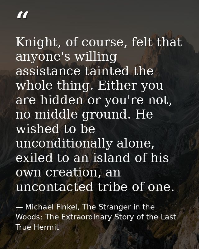 Knight, of course, felt that anyone's willing assistance tainted the whole thing. Either you are hidden or you're not, n — Michael Finkel, The Stranger in the Woods: The Extraordinary Story of the Last True Hermit