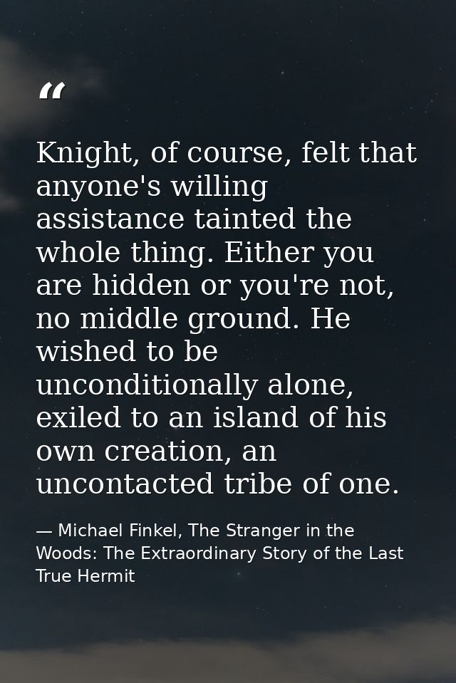 Knight, of course, felt that anyone's willing assistance tainted the whole thing. Either you are hidden or you're not, n — Michael Finkel, The Stranger in the Woods: The Extraordinary Story of the Last True Hermit