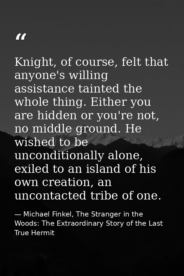 Knight, of course, felt that anyone's willing assistance tainted the whole thing. Either you are hidden or you're not, n — Michael Finkel, The Stranger in the Woods: The Extraordinary Story of the Last True Hermit