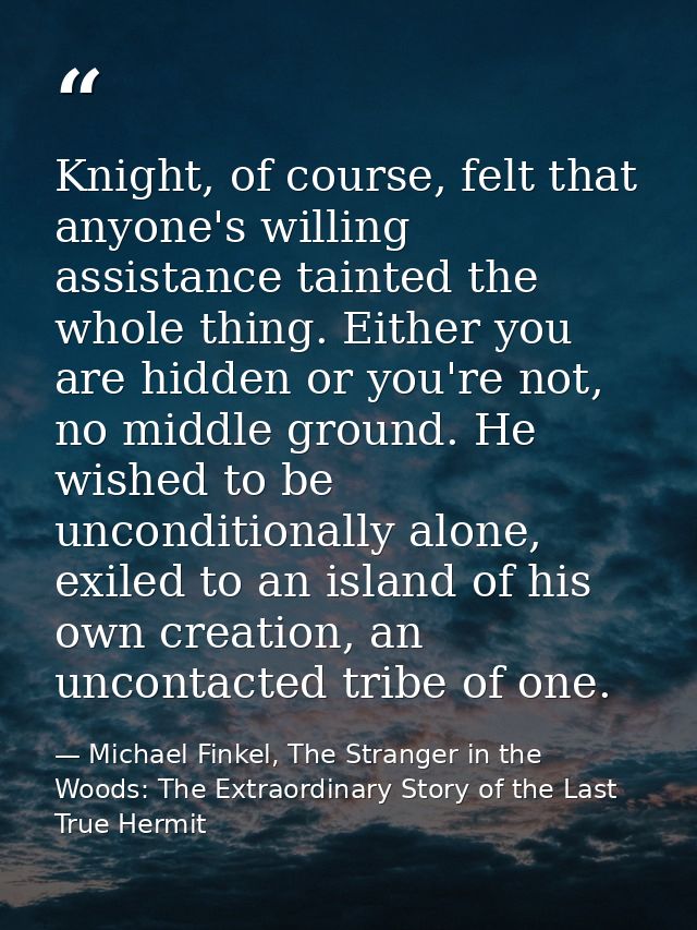 Knight, of course, felt that anyone's willing assistance tainted the whole thing. Either you are hidden or you're not, n — Michael Finkel, The Stranger in the Woods: The Extraordinary Story of the Last True Hermit