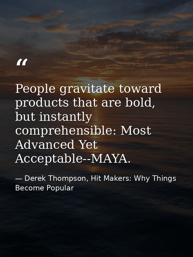 People gravitate toward products that are bold, but instantly comprehensible: Most Advanced Yet Acceptable--MAYA. — Derek Thompson, Hit Makers: Why Things Become Popular