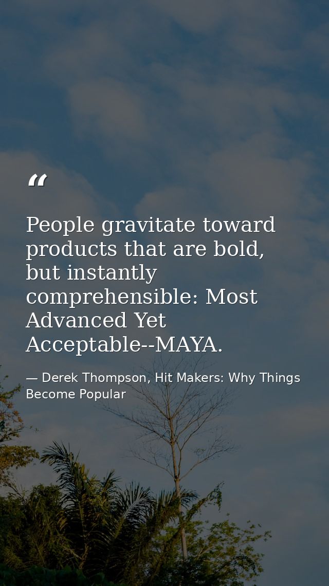 People gravitate toward products that are bold, but instantly comprehensible: Most Advanced Yet Acceptable--MAYA. — Derek Thompson, Hit Makers: Why Things Become Popular