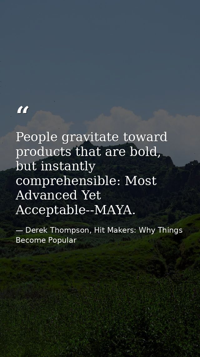 People gravitate toward products that are bold, but instantly comprehensible: Most Advanced Yet Acceptable--MAYA. — Derek Thompson, Hit Makers: Why Things Become Popular
