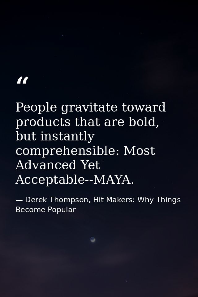 People gravitate toward products that are bold, but instantly comprehensible: Most Advanced Yet Acceptable--MAYA. — Derek Thompson, Hit Makers: Why Things Become Popular