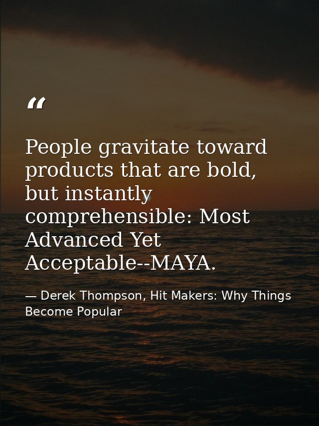 People gravitate toward products that are bold, but instantly comprehensible: Most Advanced Yet Acceptable--MAYA. — Derek Thompson, Hit Makers: Why Things Become Popular