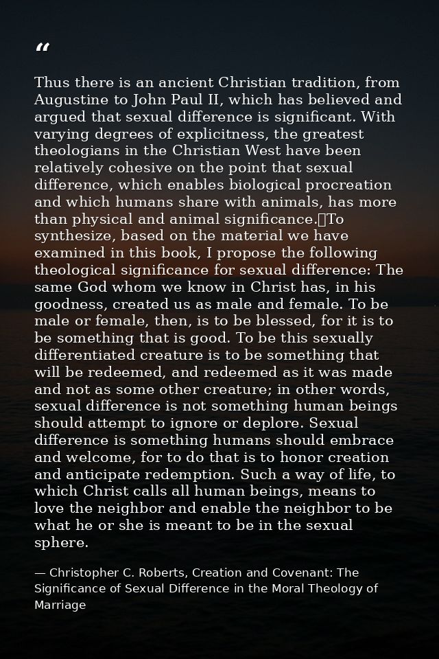 Thus there is an ancient Christian tradition, from Augustine to John Paul II, which has believed and argued that sexual  — Christopher C. Roberts, Creation and Covenant: The Significance of Sexual Difference in the Moral Theology of Marriage