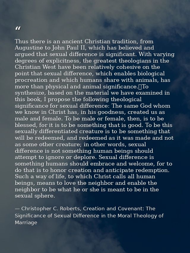 Thus there is an ancient Christian tradition, from Augustine to John Paul II, which has believed and argued that sexual  — Christopher C. Roberts, Creation and Covenant: The Significance of Sexual Difference in the Moral Theology of Marriage